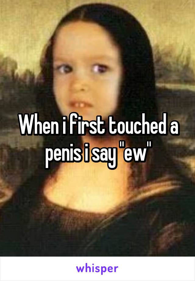 When i first touched a penis i say "ew"