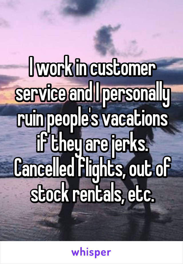 I work in customer service and I personally ruin people's vacations if they are jerks. Cancelled flights, out of stock rentals, etc.