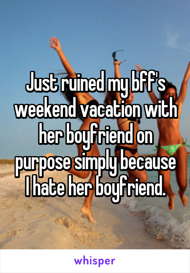Just ruined my bff's weekend vacation with her boyfriend on purpose simply because I hate her boyfriend.