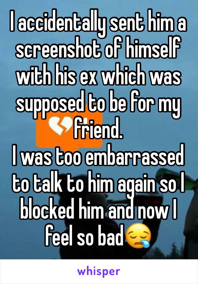 I accidentally sent him a screenshot of himself with his ex which was supposed to be for my friend. 
I was too embarrassed to talk to him again so I blocked him and now I feel so bad😪