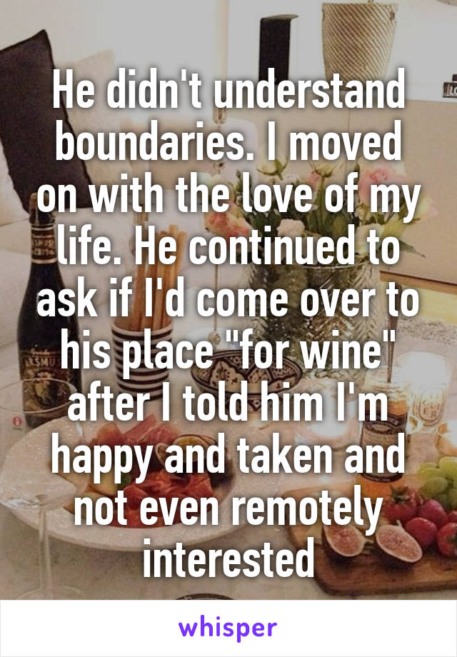 He didn't understand boundaries. I moved on with the love of my life. He continued to ask if I'd come over to his place "for wine" after I told him I'm happy and taken and not even remotely interested