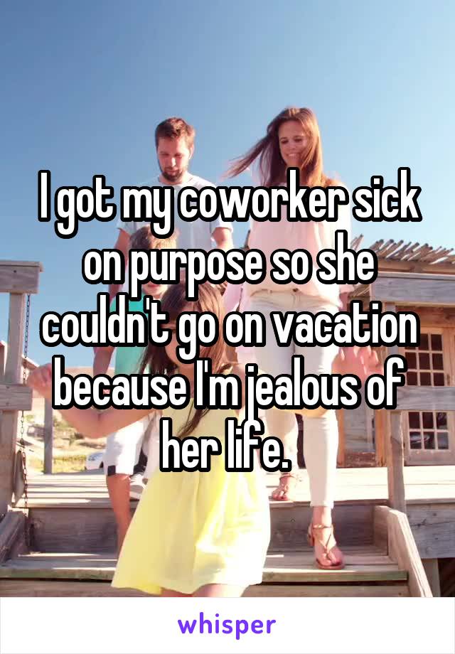 I got my coworker sick on purpose so she couldn't go on vacation because I'm jealous of her life. 