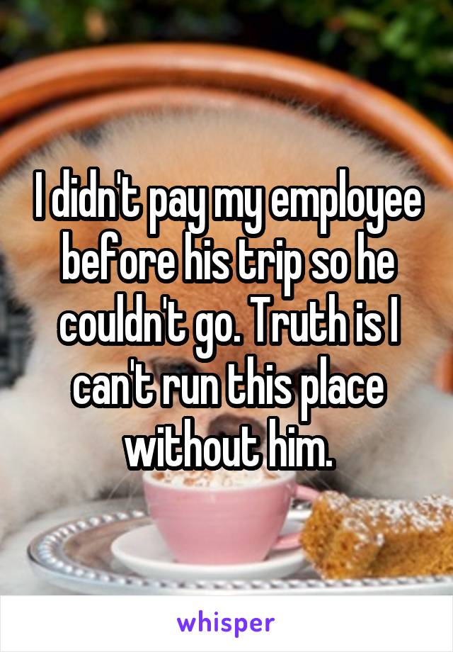 I didn't pay my employee before his trip so he couldn't go. Truth is I can't run this place without him.