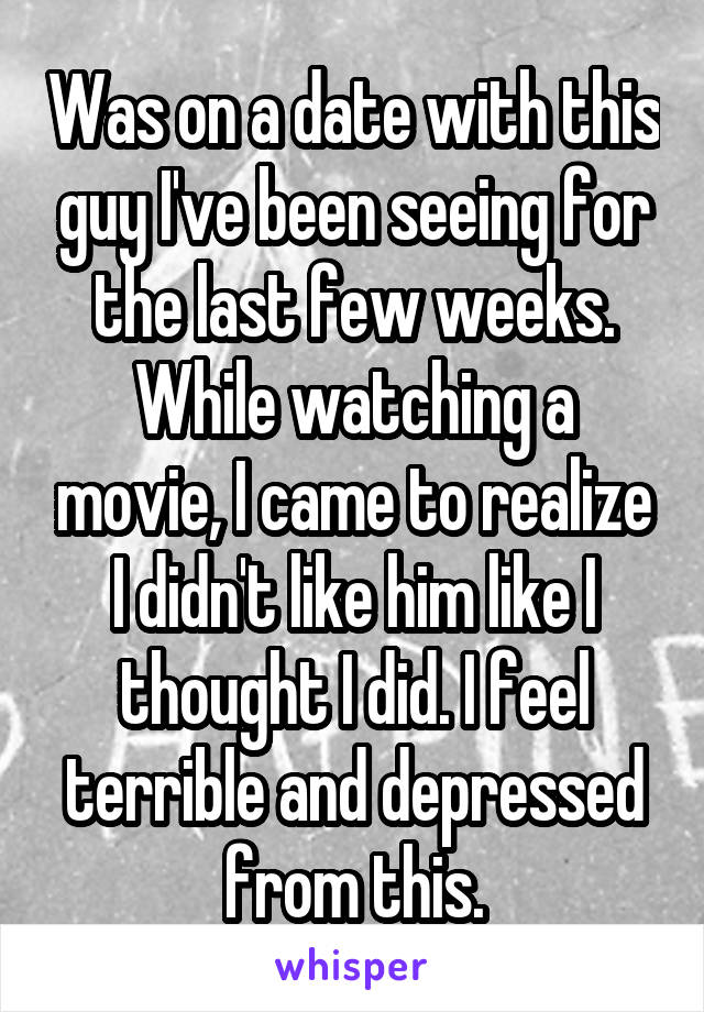 Was on a date with this guy I've been seeing for the last few weeks. While watching a movie, I came to realize I didn't like him like I thought I did. I feel terrible and depressed from this.