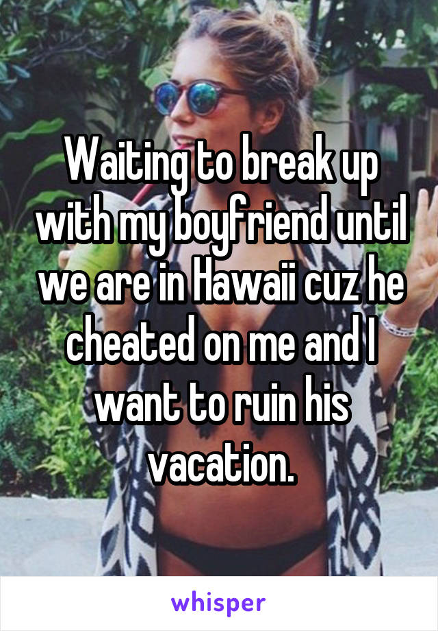 Waiting to break up with my boyfriend until we are in Hawaii cuz he cheated on me and I want to ruin his vacation.