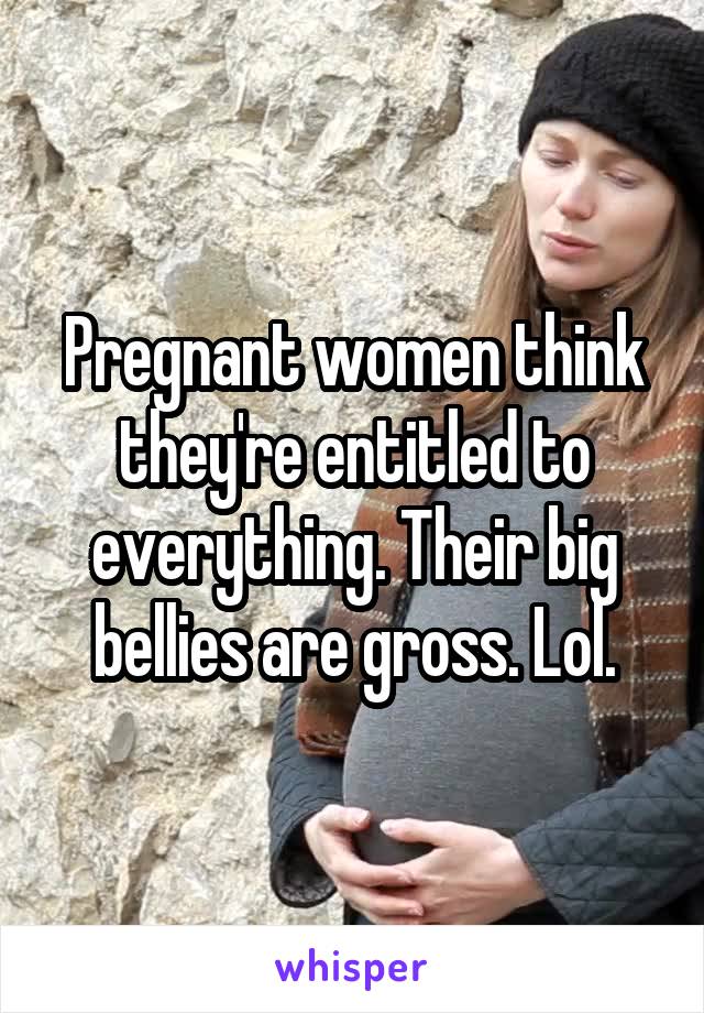 Pregnant women think they're entitled to everything. Their big bellies are gross. Lol.