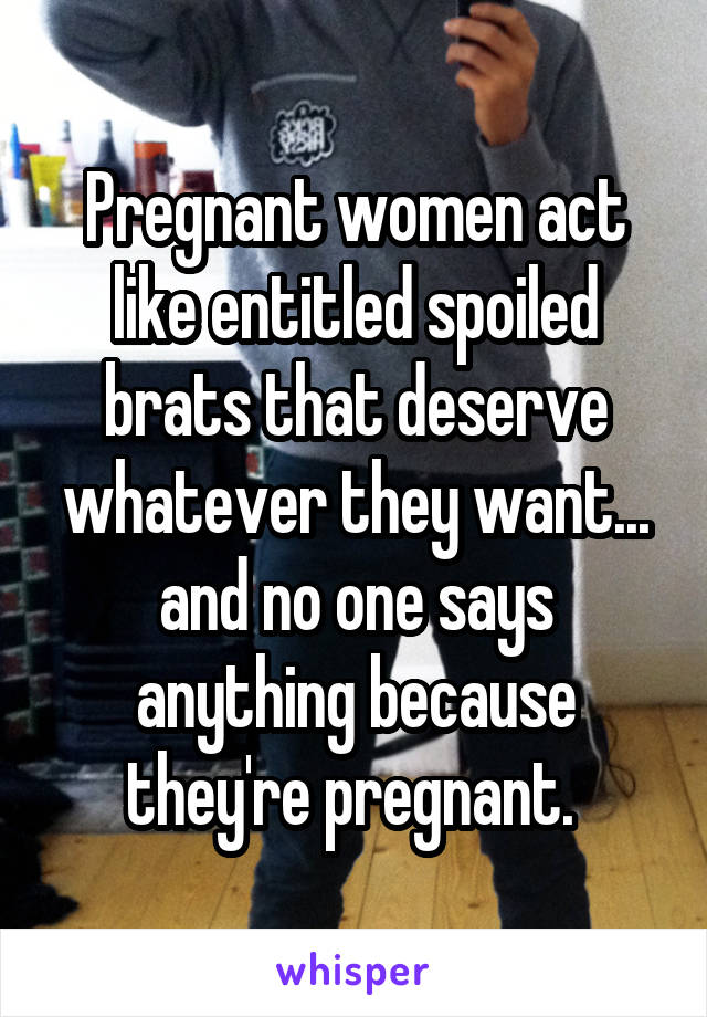 Pregnant women act like entitled spoiled brats that deserve whatever they want... and no one says anything because they're pregnant. 