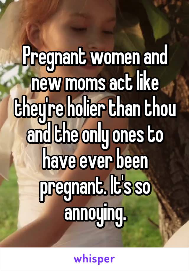 Pregnant women and new moms act like they're holier than thou and the only ones to have ever been pregnant. It's so annoying.