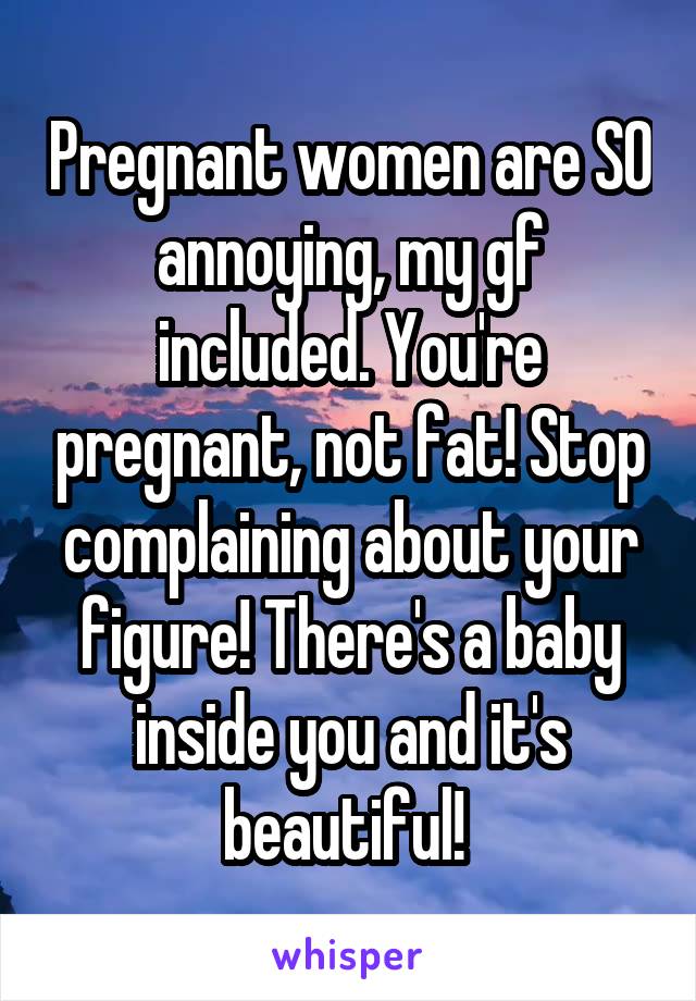 Pregnant women are SO annoying, my gf included. You're pregnant, not fat! Stop complaining about your figure! There's a baby inside you and it's beautiful! 