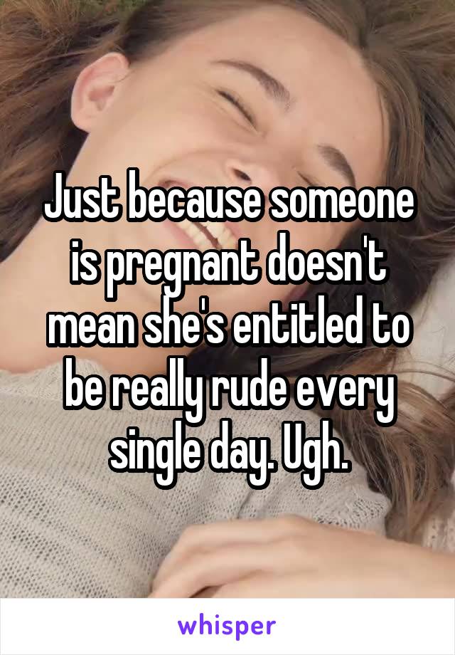 Just because someone is pregnant doesn't mean she's entitled to be really rude every single day. Ugh.