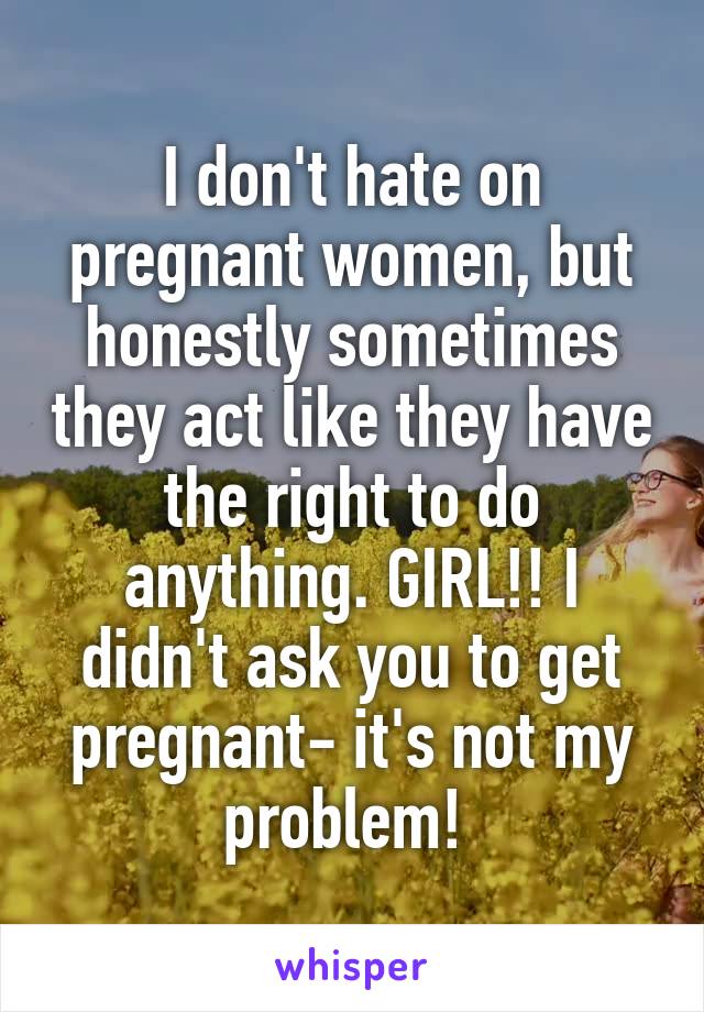 I don't hate on pregnant women, but honestly sometimes they act like they have the right to do anything. GIRL!! I didn't ask you to get pregnant- it's not my problem! 
