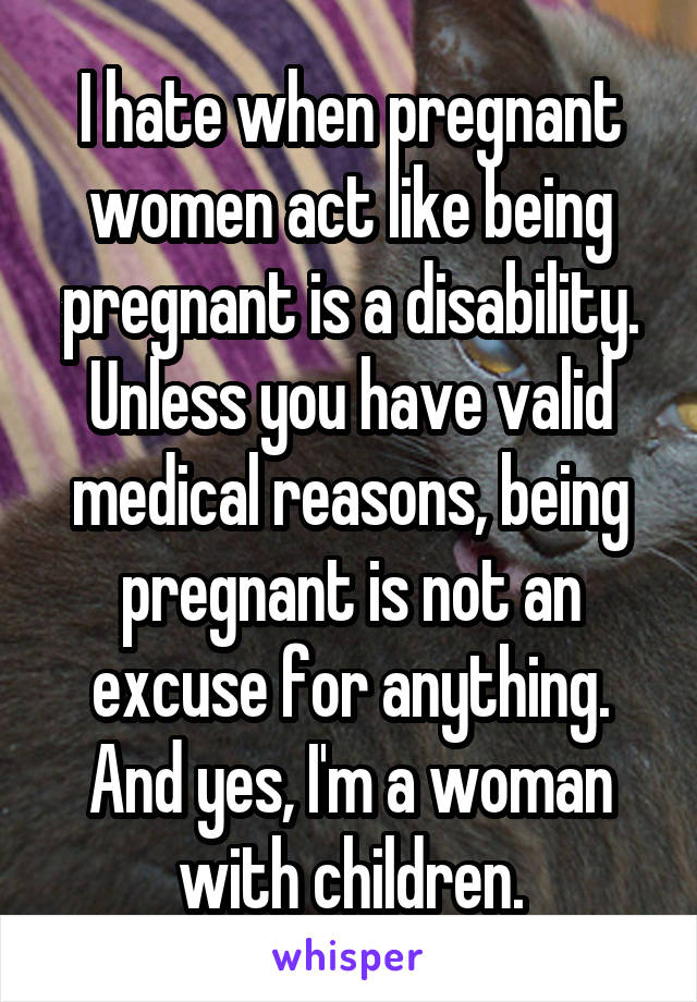 I hate when pregnant women act like being pregnant is a disability. Unless you have valid medical reasons, being pregnant is not an excuse for anything. And yes, I'm a woman with children.