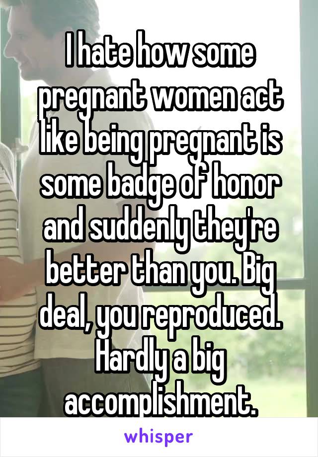 I hate how some pregnant women act like being pregnant is some badge of honor and suddenly they're better than you. Big deal, you reproduced. Hardly a big accomplishment.