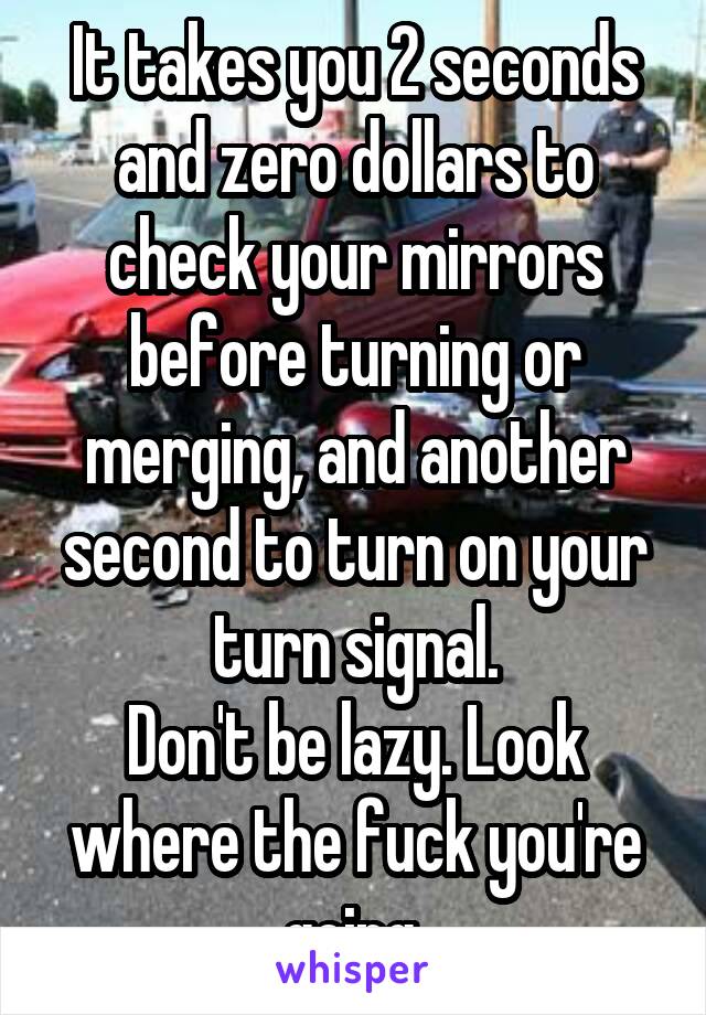It takes you 2 seconds and zero dollars to check your mirrors before turning or merging, and another second to turn on your turn signal.
Don't be lazy. Look where the fuck you're going.