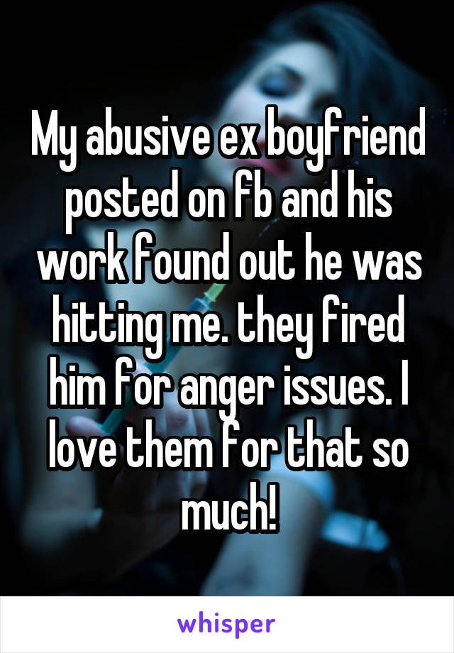 My abusive ex boyfriend posted on fb and his work found out he was hitting me. they fired him for anger issues. I love them for that so much!