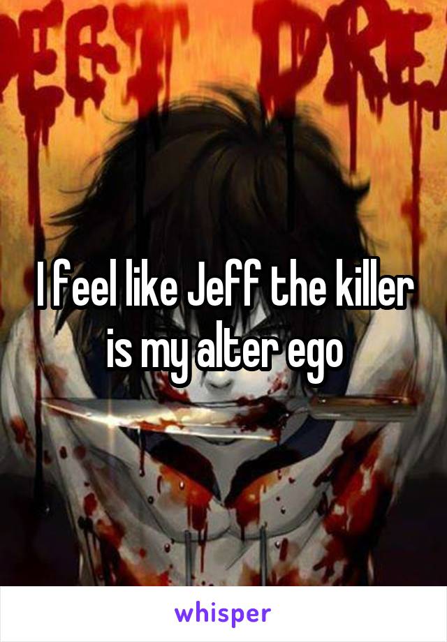 I feel like Jeff the killer is my alter ego