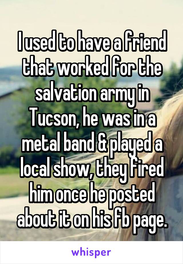 I used to have a friend that worked for the salvation army in Tucson, he was in a metal band & played a local show, they fired him once he posted about it on his fb page.