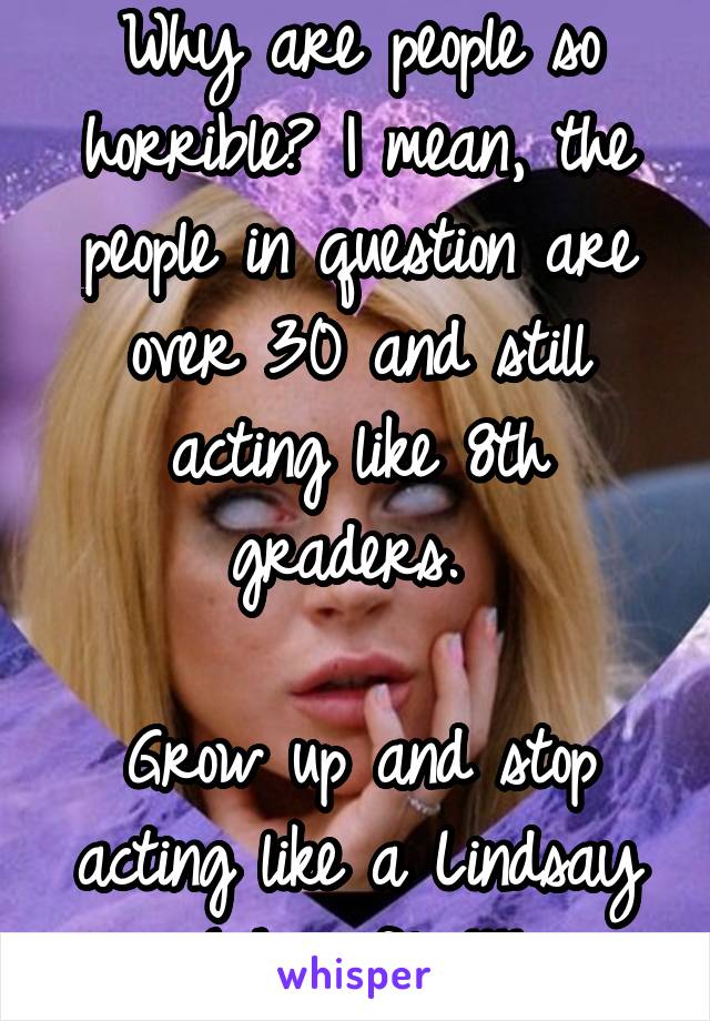 Why are people so horrible? I mean, the people in question are over 30 and still acting like 8th graders. 

Grow up and stop acting like a Lindsay Lohan film!!!!