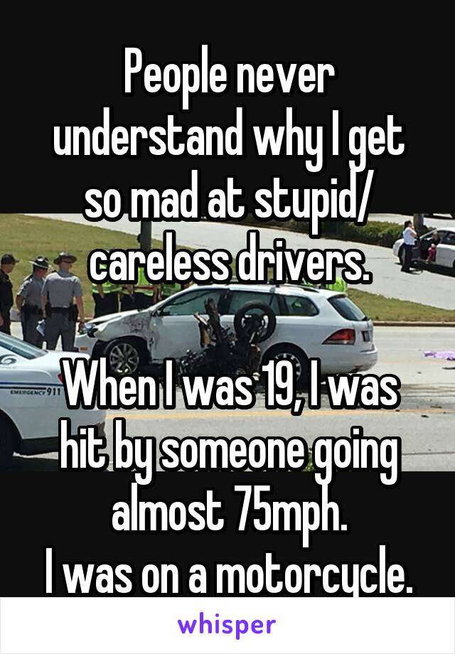 People never understand why I get so mad at stupid/ careless drivers.

When I was 19, I was hit by someone going almost 75mph.
I was on a motorcycle.