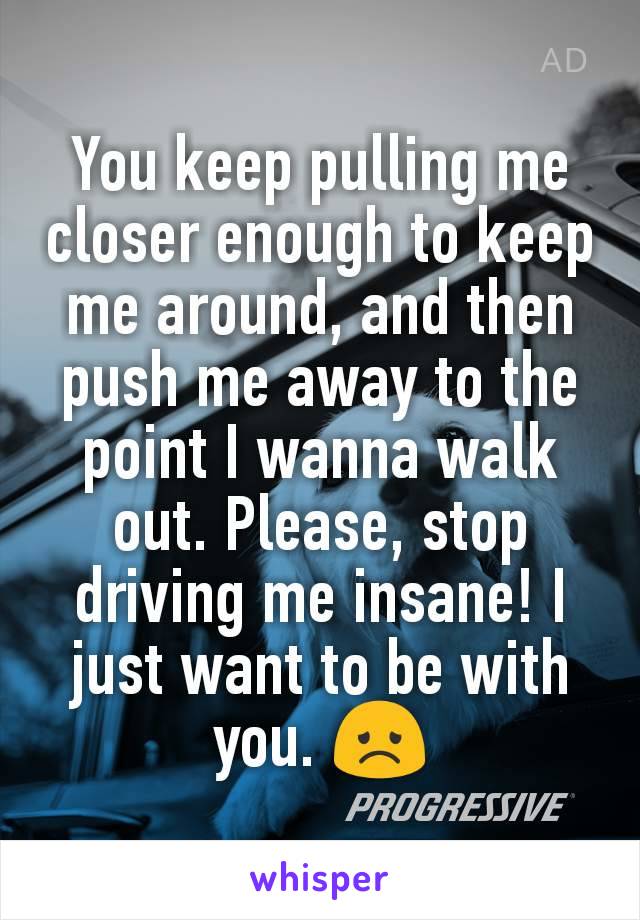 You keep pulling me closer enough to keep me around, and then push me away to the point I wanna walk out. Please, stop driving me insane! I just want to be with you. 😞
