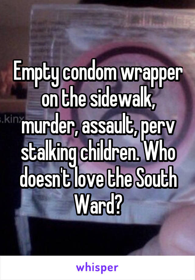 Empty condom wrapper on the sidewalk, murder, assault, perv stalking children. Who doesn't love the South Ward?