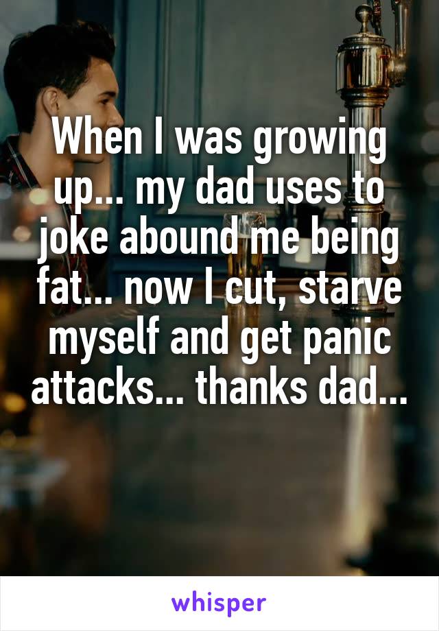 When I was growing up... my dad uses to joke abound me being fat... now I cut, starve myself and get panic attacks... thanks dad... 
