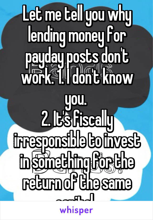 Let me tell you why lending money for payday posts don't work. 1. I don't know you. 
2. It's fiscally irresponsible to invest in something for the return of the same capital. 