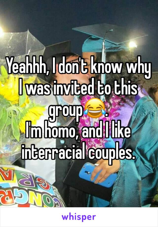 Yeahhh, I don't know why I was invited to this group😂. 
I'm homo, and I like interracial couples. 