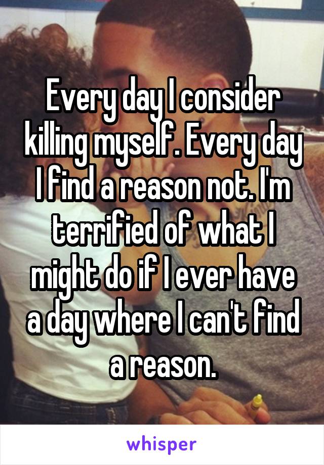 Every day I consider killing myself. Every day I find a reason not. I'm terrified of what I might do if I ever have a day where I can't find a reason.