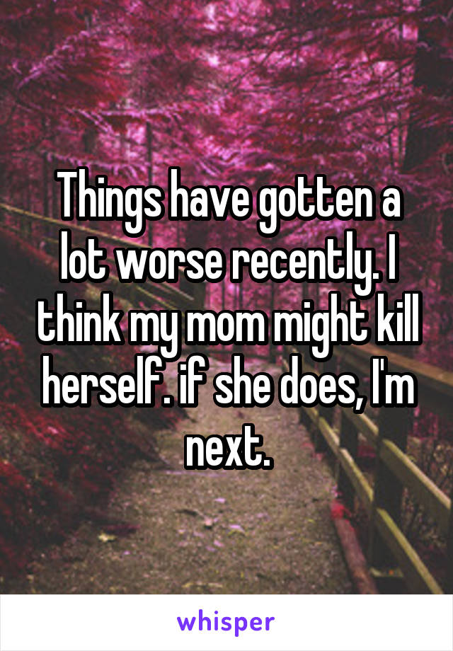Things have gotten a lot worse recently. I think my mom might kill herself. if she does, I'm next.