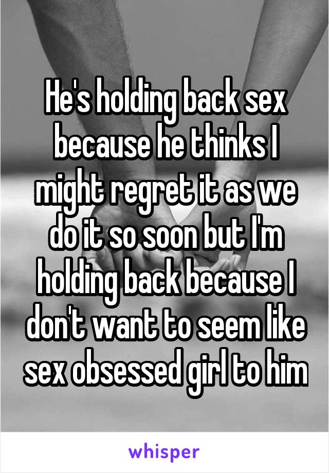 He's holding back sex because he thinks I might regret it as we do it so soon but I'm holding back because I don't want to seem like sex obsessed girl to him
