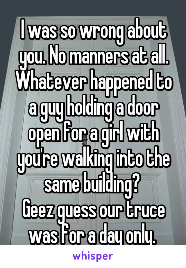 I was so wrong about you. No manners at all. Whatever happened to a guy holding a door open for a girl with you're walking into the same building? 
Geez guess our truce was for a day only. 