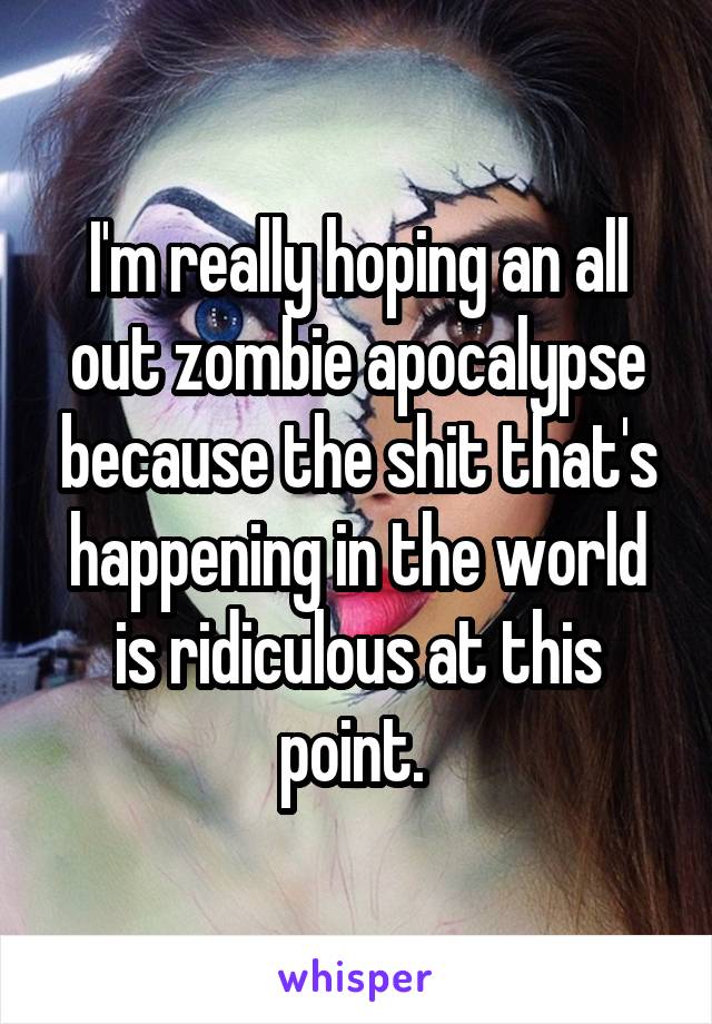 I'm really hoping an all out zombie apocalypse because the shit that's happening in the world is ridiculous at this point. 
