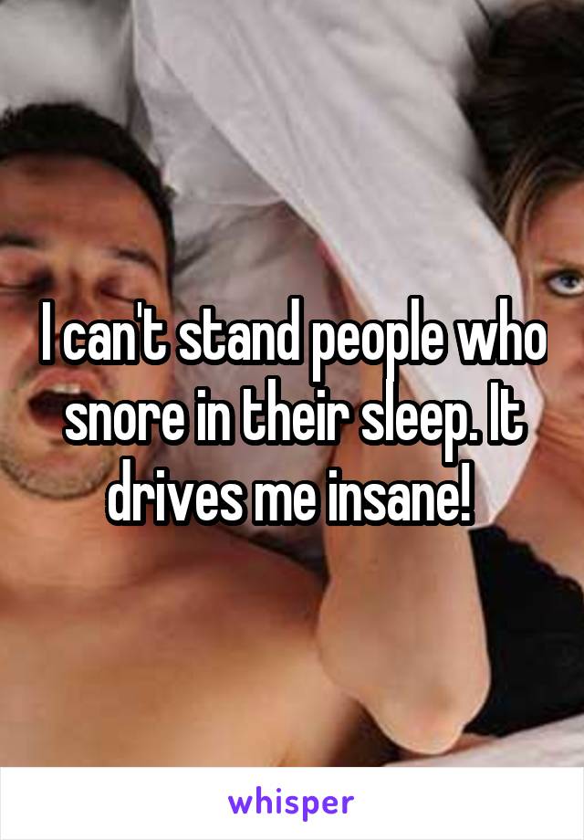 I can't stand people who snore in their sleep. It drives me insane! 