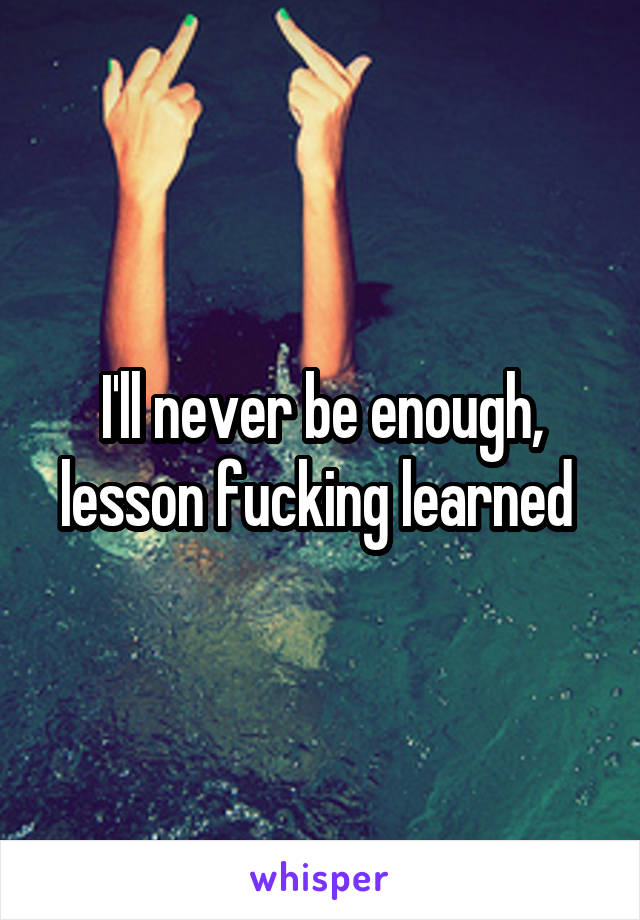 I'll never be enough, lesson fucking learned 