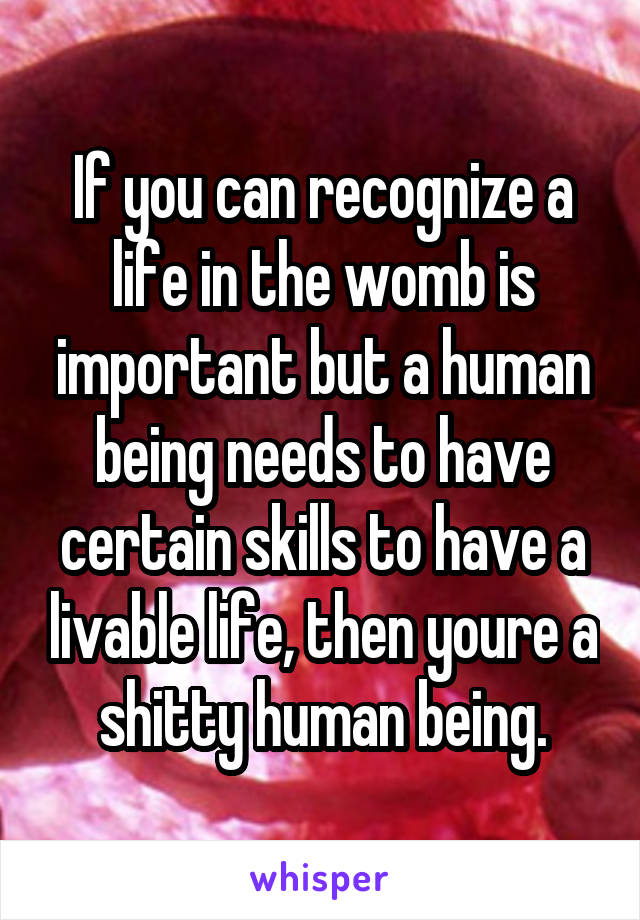 If you can recognize a life in the womb is important but a human being needs to have certain skills to have a livable life, then youre a shitty human being.