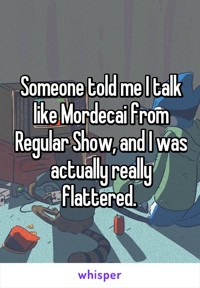 Someone told me I talk like Mordecai from Regular Show, and I was actually really flattered. 
