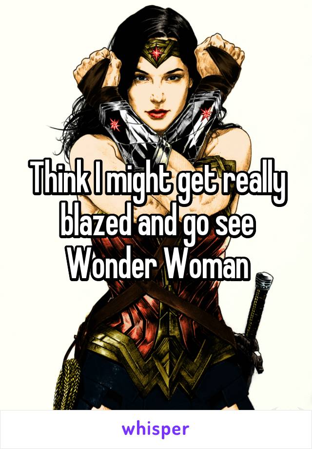 Think I might get really blazed and go see Wonder Woman