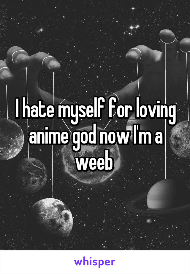 I hate myself for loving anime god now I'm a weeb 