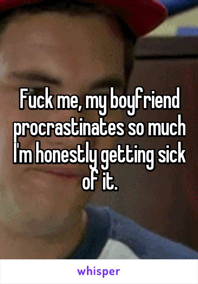 Fuck me, my boyfriend procrastinates so much I'm honestly getting sick of it.