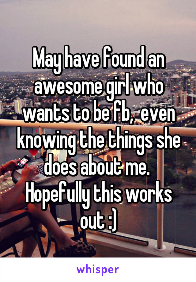 May have found an awesome girl who wants to be fb,  even knowing the things she does about me.  Hopefully this works out :)