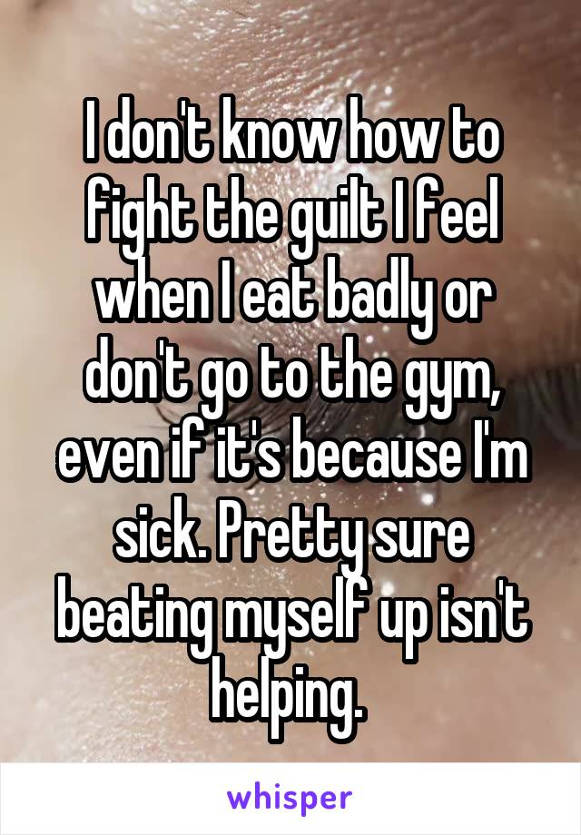 I don't know how to fight the guilt I feel when I eat badly or don't go to the gym, even if it's because I'm sick. Pretty sure beating myself up isn't helping. 