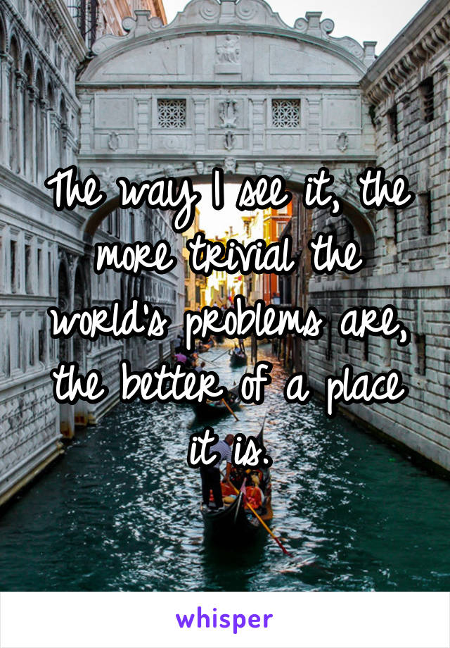 The way I see it, the more trivial the world's problems are, the better of a place it is.