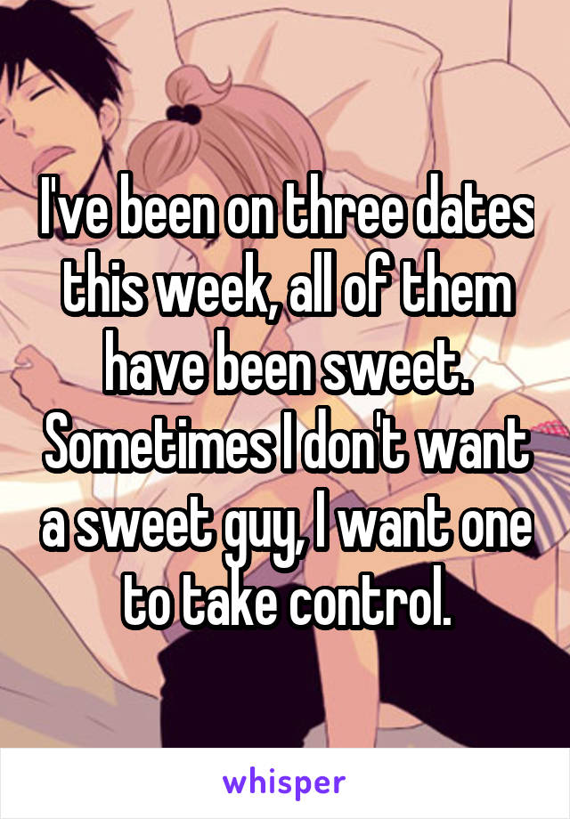 I've been on three dates this week, all of them have been sweet. Sometimes I don't want a sweet guy, I want one to take control.