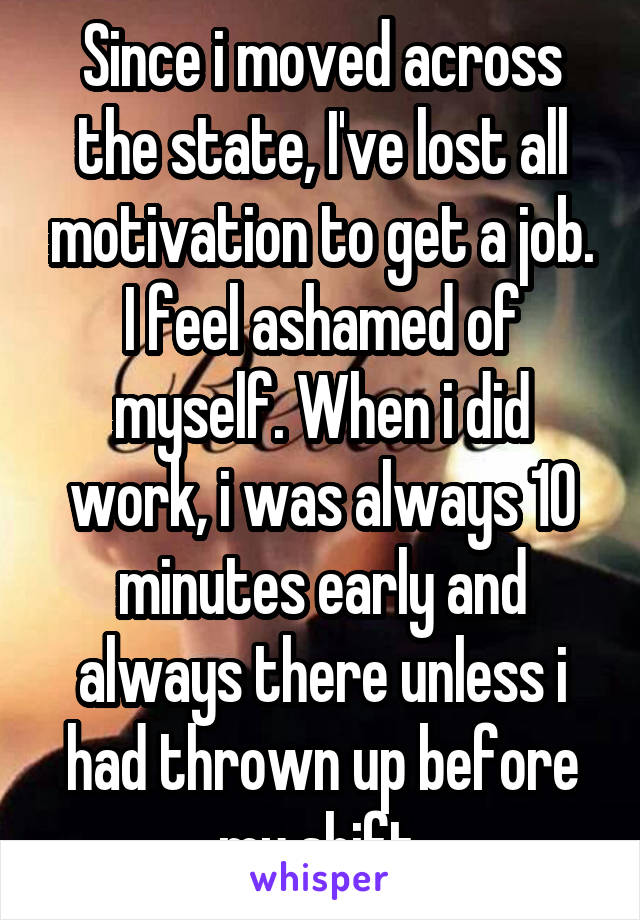 Since i moved across the state, I've lost all motivation to get a job. I feel ashamed of myself. When i did work, i was always 10 minutes early and always there unless i had thrown up before my shift.
