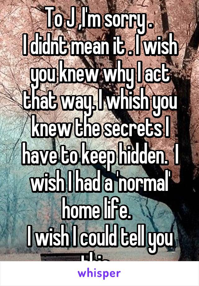To J ,I'm sorry . 
I didnt mean it . I wish you knew why I act that way. I whish you knew the secrets I have to keep hidden.  I wish I had a 'normal' home life.  
I wish I could tell you this...