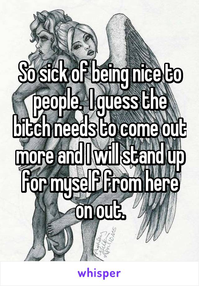 So sick of being nice to people.  I guess the bitch needs to come out more and I will stand up for myself from here on out.