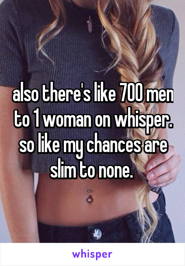 also there's like 700 men to 1 woman on whisper. so like my chances are slim to none. 