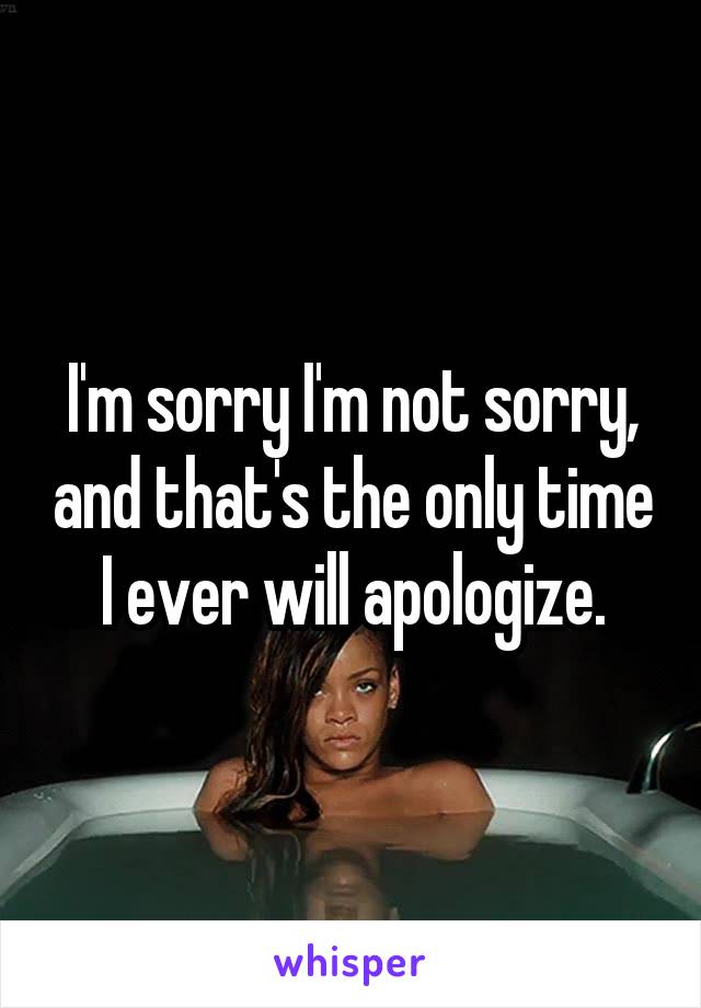 I'm sorry I'm not sorry, and that's the only time I ever will apologize.