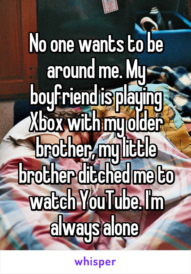 No one wants to be around me. My boyfriend is playing Xbox with my older brother, my little brother ditched me to watch YouTube. I'm always alone 